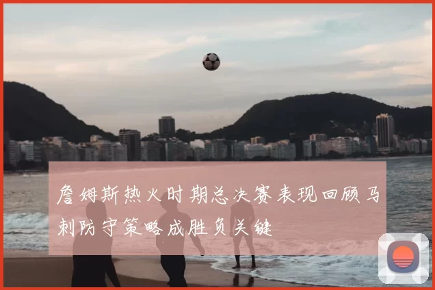 詹姆斯热火时期总决赛表现回顾马刺防守策略成胜负关键