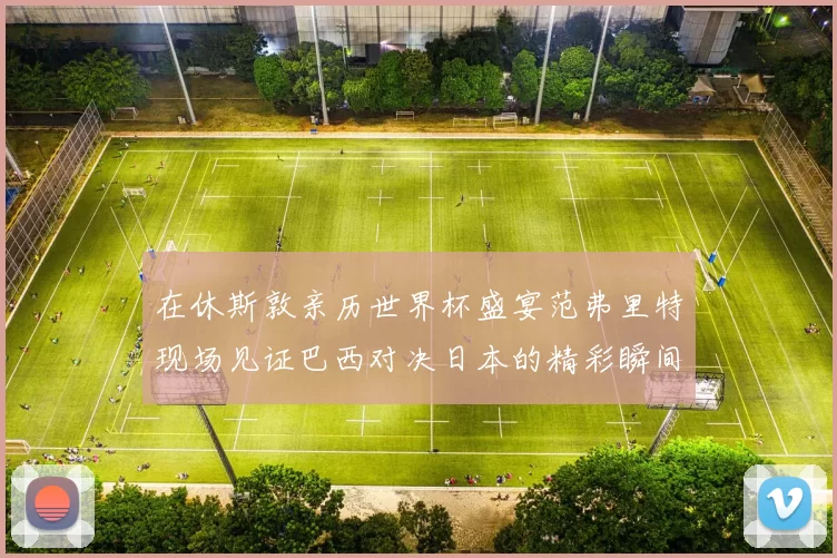 在休斯敦亲历世界杯盛宴范弗里特现场见证巴西对决日本的精彩瞬间