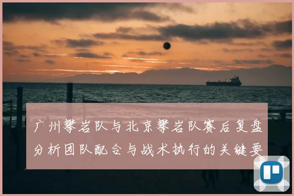 广州攀岩队与北京攀岩队赛后复盘分析团队配合与战术执行的关键要素