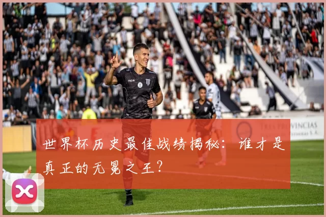 世界杯历史最佳战绩揭秘：谁才是真正的无冕之王？