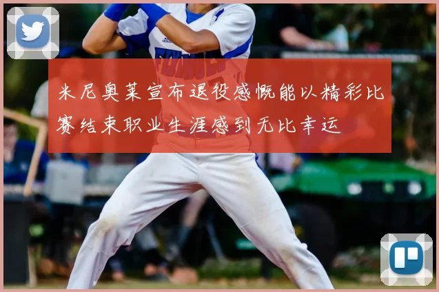 米尼奥莱宣布退役感慨能以精彩比赛结束职业生涯感到无比幸运