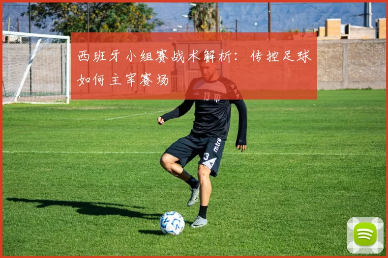 西班牙小组赛战术解析:传控足球如何主宰赛场