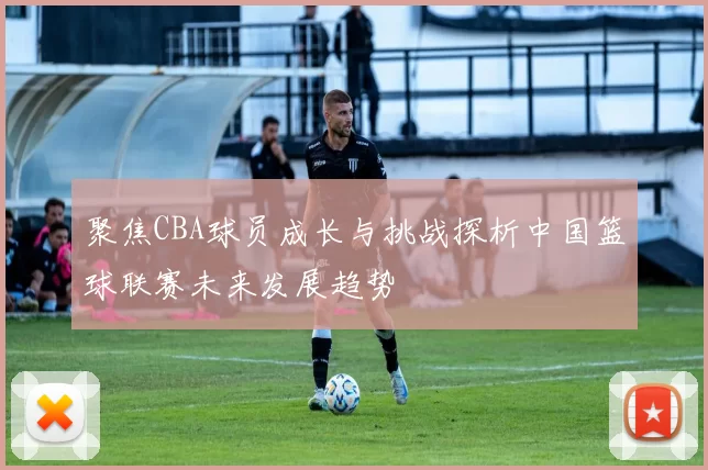 聚焦CBA球员成长与挑战探析中国篮球联赛未来发展趋势