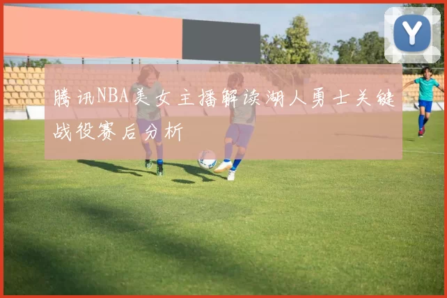 腾讯NBA美女主播解读湖人勇士关键战役赛后分析