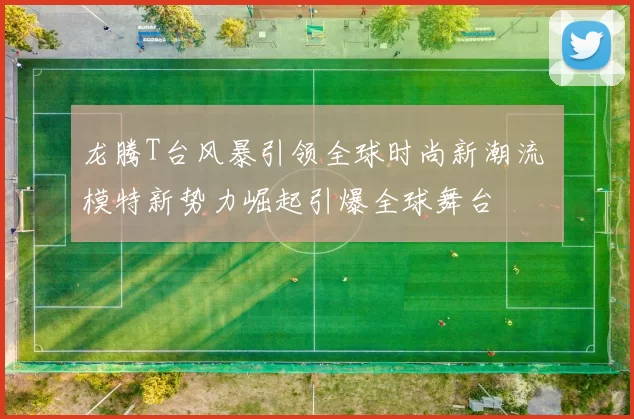 龙腾T台风暴引领全球时尚新潮流 模特新势力崛起引爆全球舞台