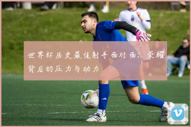世界杯历史最佳射手面对面：荣耀背后的压力与动力
