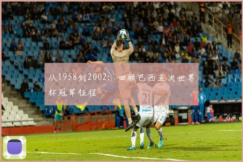 从1958到2002:回顾巴西五次世界杯冠军征程