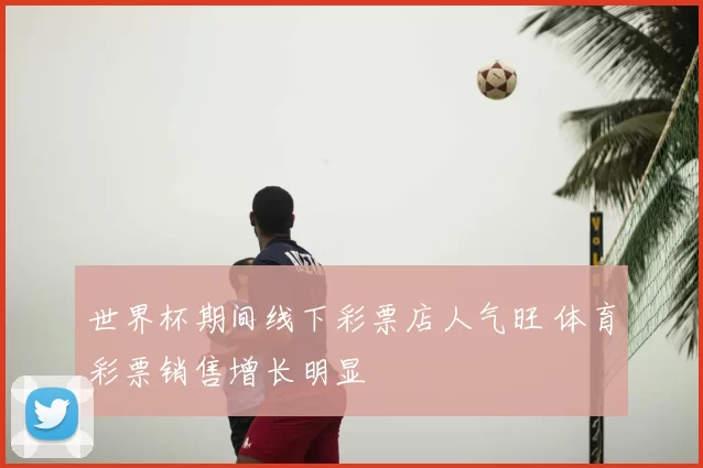世界杯期间线下彩票店人气旺 体育彩票销售增长明显