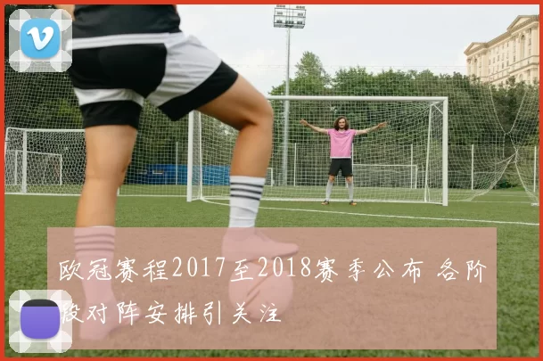 欧冠赛程2017至2018赛季公布 各阶段对阵安排引关注