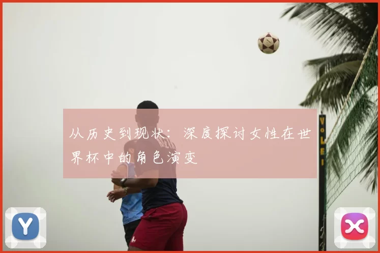 从历史到现状:深度探讨女性在世界杯中的角色演变