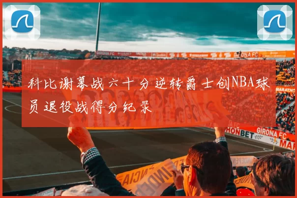 科比谢幕战六十分逆转爵士创NBA球员退役战得分纪录