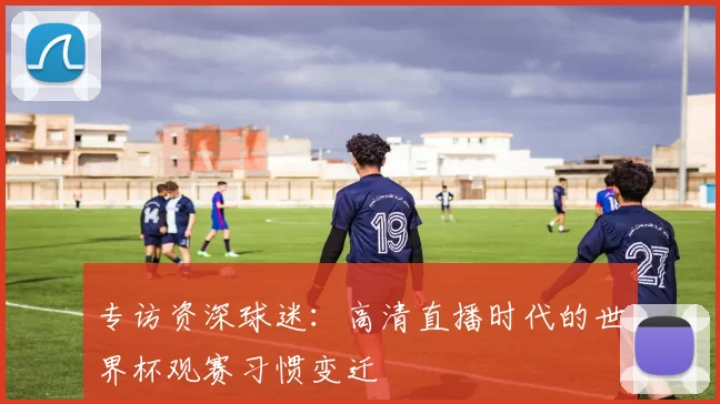 专访资深球迷：高清直播时代的世界杯观赛习惯变迁