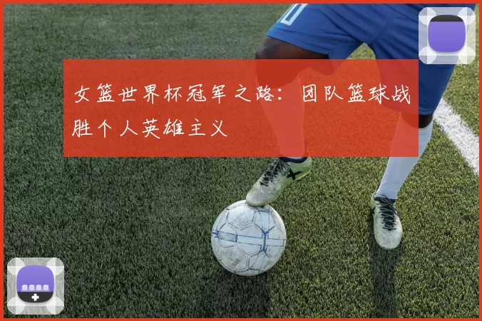 女篮世界杯冠军之路:团队篮球战胜个人英雄主义