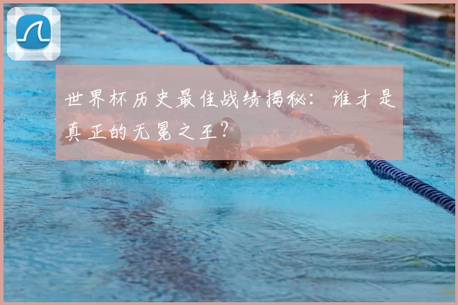世界杯历史最佳战绩揭秘：谁才是真正的无冕之王？