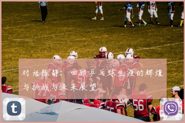 对话陈静：回顾乒乓球生涯的辉煌与挑战与未来展望