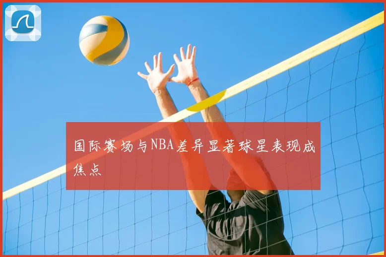 国际赛场与NBA差异显著球星表现成焦点