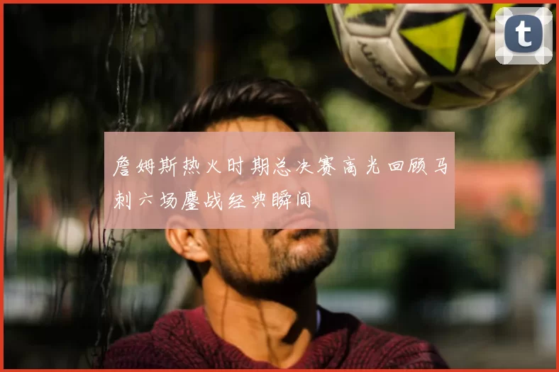 詹姆斯热火时期总决赛高光回顾马刺六场鏖战经典瞬间