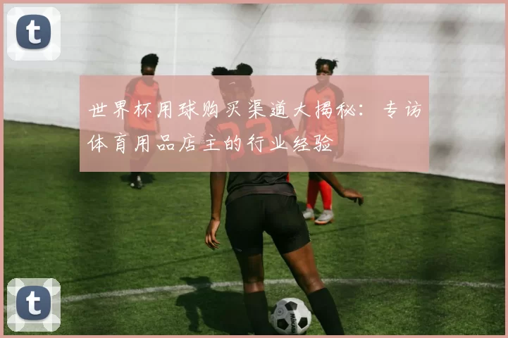 世界杯用球购买渠道大揭秘：专访体育用品店主的行业经验