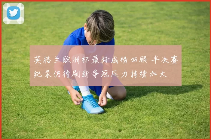 英格兰欧洲杯最好成绩回顾 半决赛纪录仍待刷新争冠压力持续加大