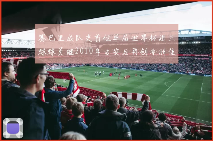 赛巴里成队史首位单届世界杯进三球球员继2010年吉安后再创非洲佳绩