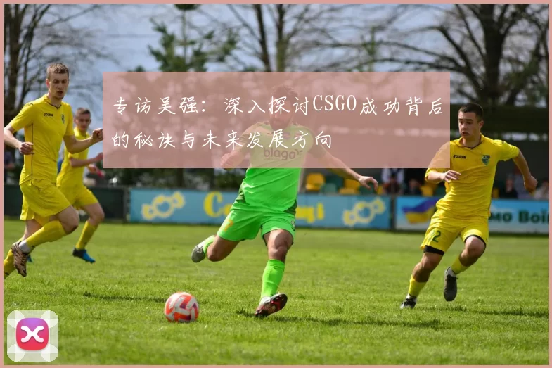 专访吴强：深入探讨CSGO成功背后的秘诀与未来发展方向