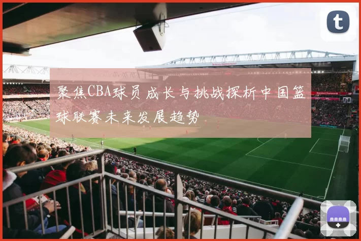 聚焦CBA球员成长与挑战探析中国篮球联赛未来发展趋势