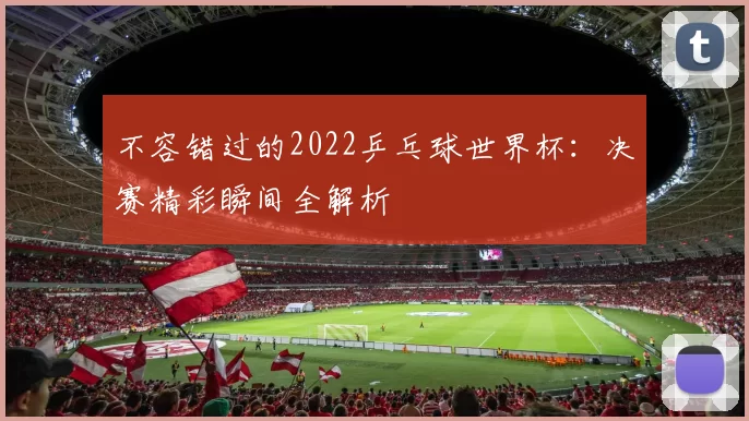 不容错过的2022乒乓球世界杯:决赛精彩瞬间全解析