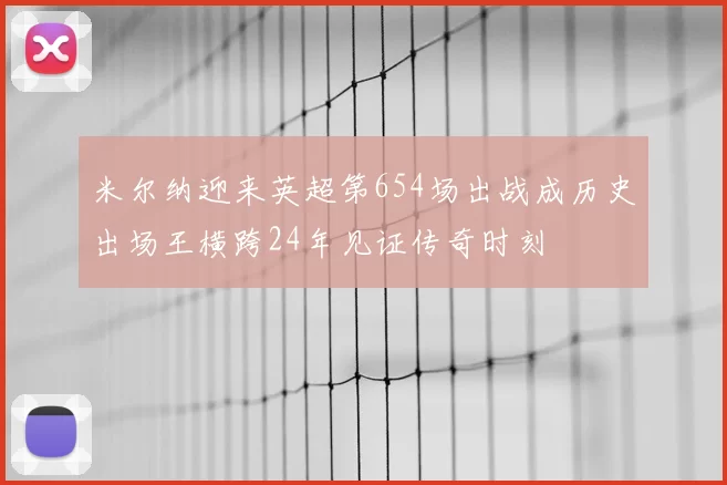 米尔纳迎来英超第654场出战成历史出场王横跨24年见证传奇时刻