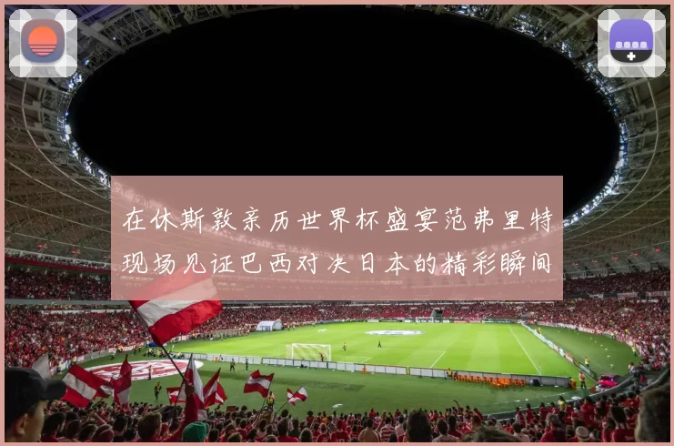 在休斯敦亲历世界杯盛宴范弗里特现场见证巴西对决日本的精彩瞬间