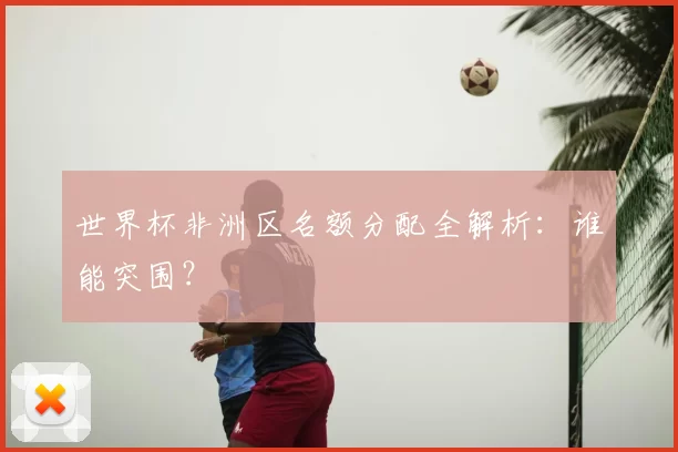 世界杯非洲区名额分配全解析:谁能突围?