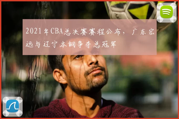 2021年CBA总决赛赛程公布，广东宏远与辽宁本钢争夺总冠军