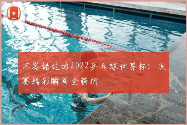 不容错过的2022乒乓球世界杯：决赛精彩瞬间全解析