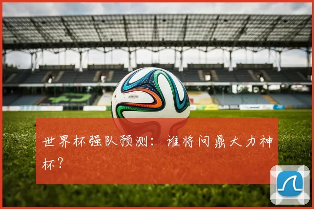 世界杯强队预测:谁将问鼎大力神杯?