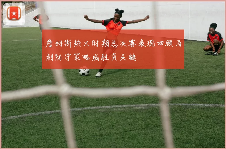 詹姆斯热火时期总决赛表现回顾马刺防守策略成胜负关键