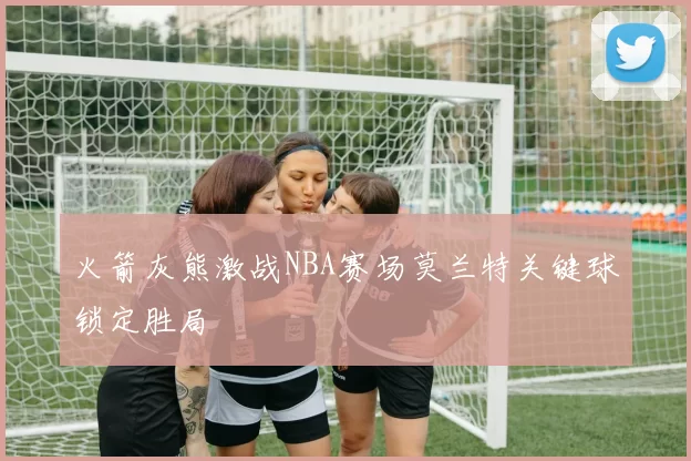 火箭灰熊激战NBA赛场莫兰特关键球锁定胜局