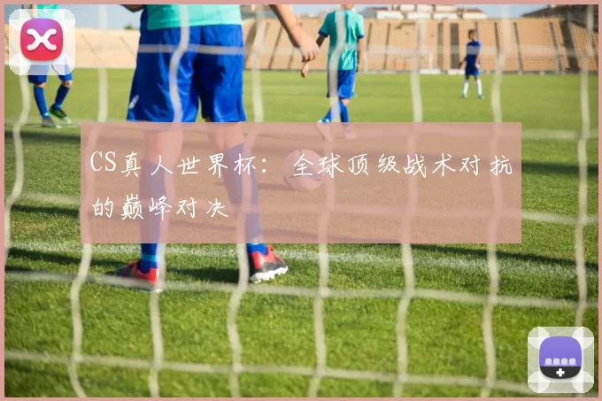 CS真人世界杯:全球顶级战术对抗的巅峰对决