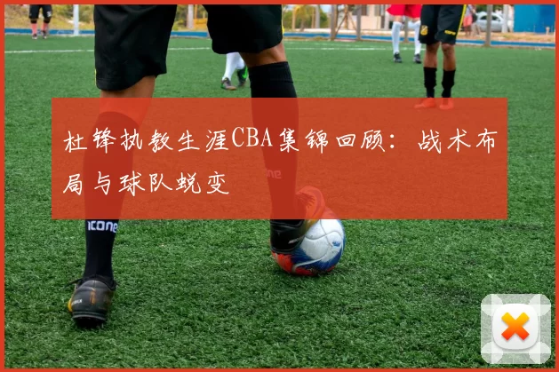 杜锋执教生涯CBA集锦回顾:战术布局与球队蜕变