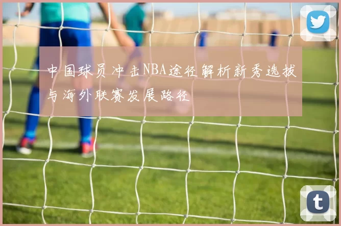 中国球员冲击NBA途径解析新秀选拔与海外联赛发展路径