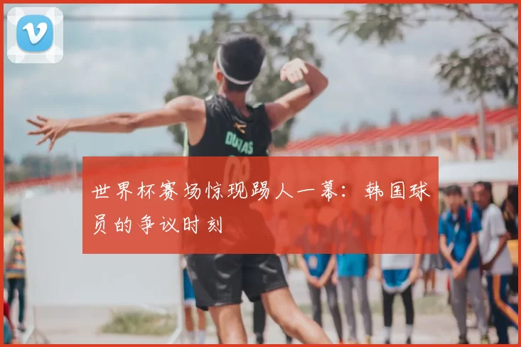 世界杯赛场惊现踢人一幕：韩国球员的争议时刻
