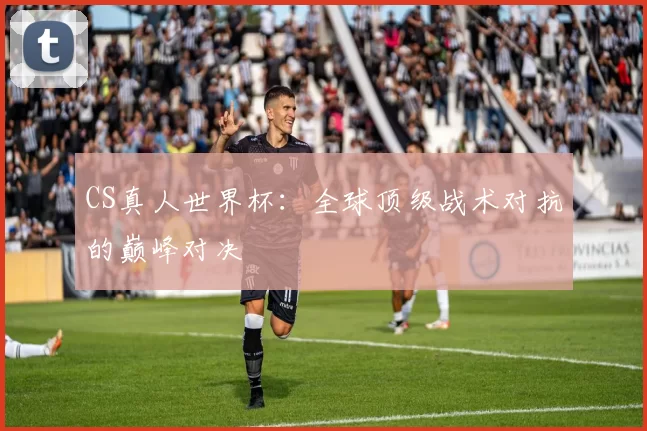 CS真人世界杯：全球顶级战术对抗的巅峰对决