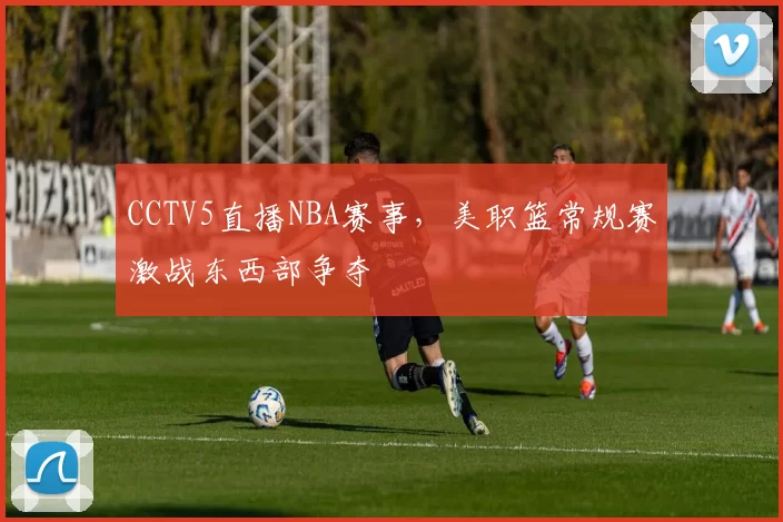 CCTV5直播NBA赛事,美职篮常规赛激战东西部争夺