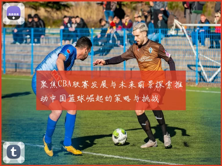 聚焦CBA联赛发展与未来前景探索推动中国篮球崛起的策略与挑战