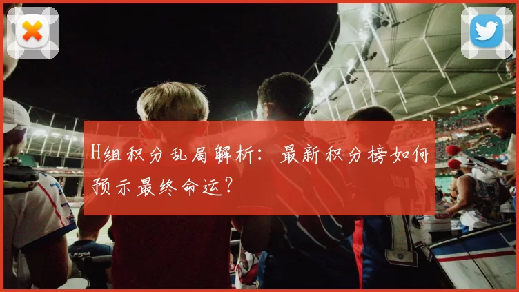 H组积分乱局解析：最新积分榜如何预示最终命运？