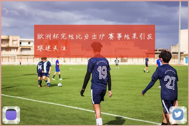 欧洲杯完结比分出炉 赛事结果引发球迷关注