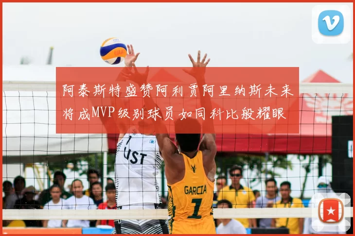 阿泰斯特盛赞阿利贾阿里纳斯未来将成MVP级别球员如同科比般耀眼