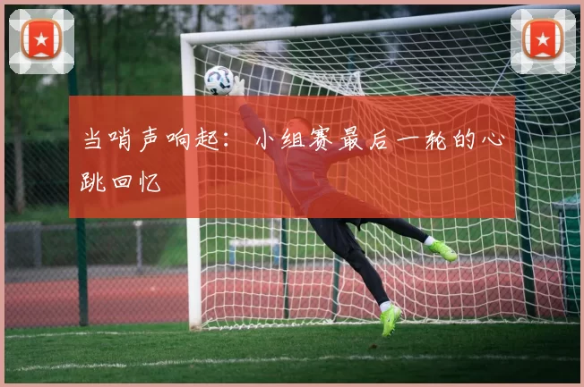 当哨声响起：小组赛最后一轮的心跳回忆