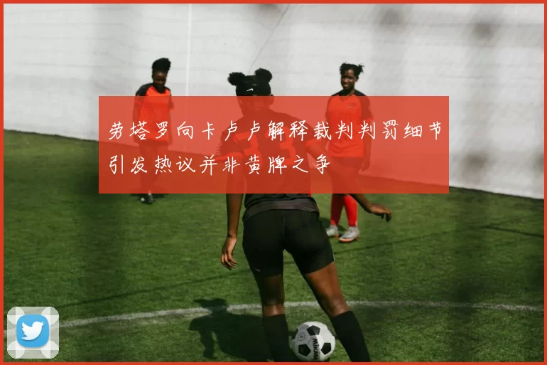 劳塔罗向卡卢卢解释裁判判罚细节引发热议并非黄牌之争