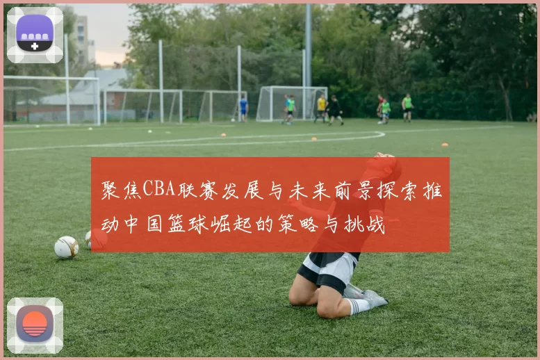 聚焦CBA联赛发展与未来前景探索推动中国篮球崛起的策略与挑战