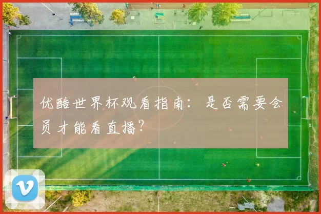 优酷世界杯观看指南:是否需要会员才能看直播?