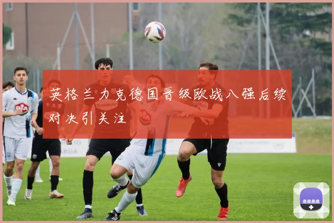 英格兰力克德国晋级欧战八强后续对决引关注